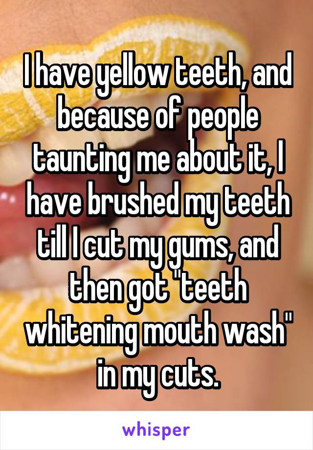 I have yellow teeth, and because of people taunting me about it, I have brushed my teeth till I cut my gums, and then got "teeth whitening mouth wash" in my cuts.