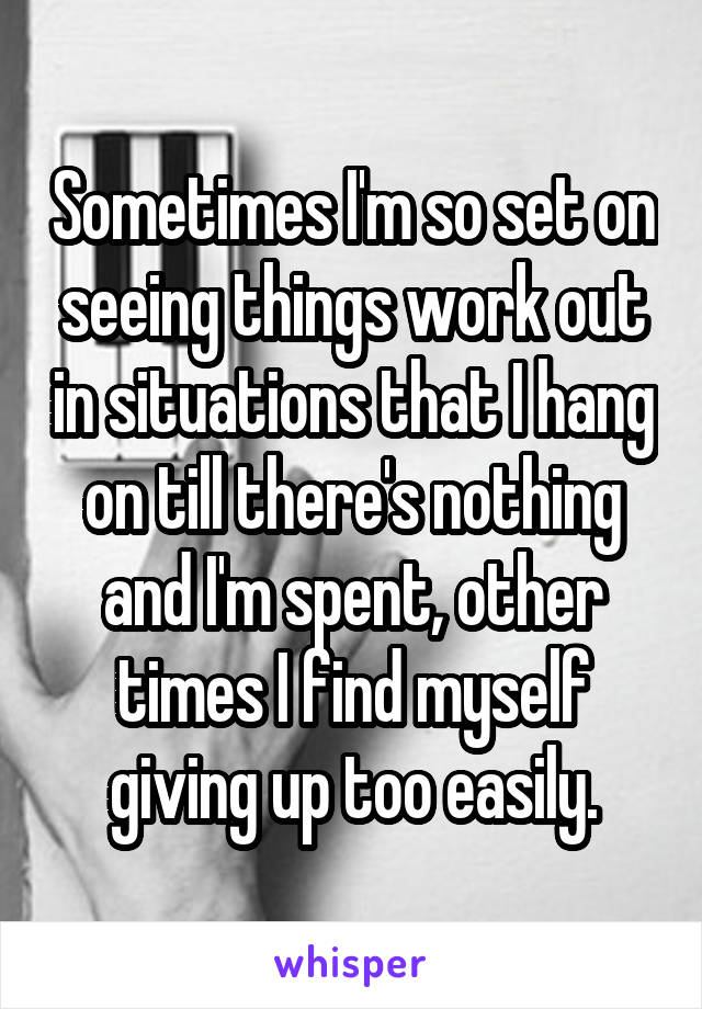 Sometimes I'm so set on seeing things work out in situations that I hang on till there's nothing and I'm spent, other times I find myself giving up too easily.