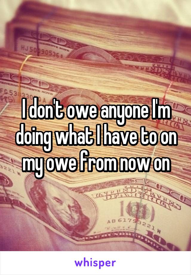 I don't owe anyone I'm doing what I have to on my owe from now on