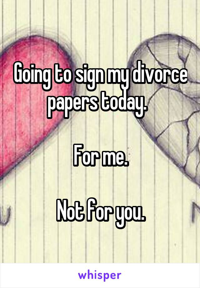 Going to sign my divorce papers today.  

For me.

Not for you.