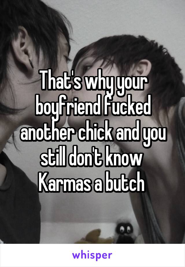 That's why your boyfriend fucked another chick and you still don't know 
Karmas a butch 