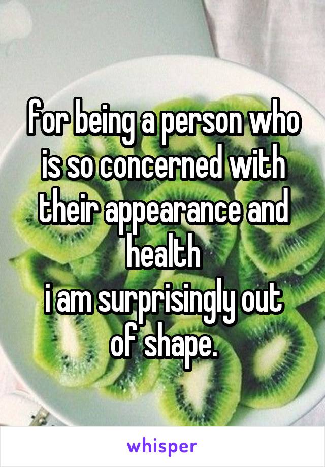 for being a person who is so concerned with their appearance and health
i am surprisingly out of shape.