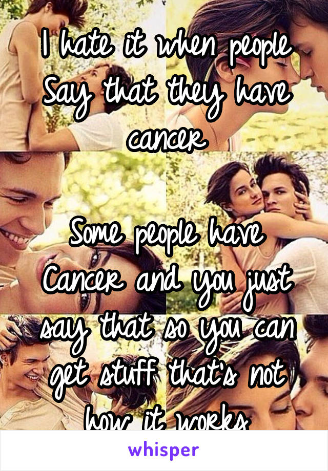 I hate it when people
Say that they have cancer

Some people have
Cancer and you just say that so you can get stuff that's not how it works