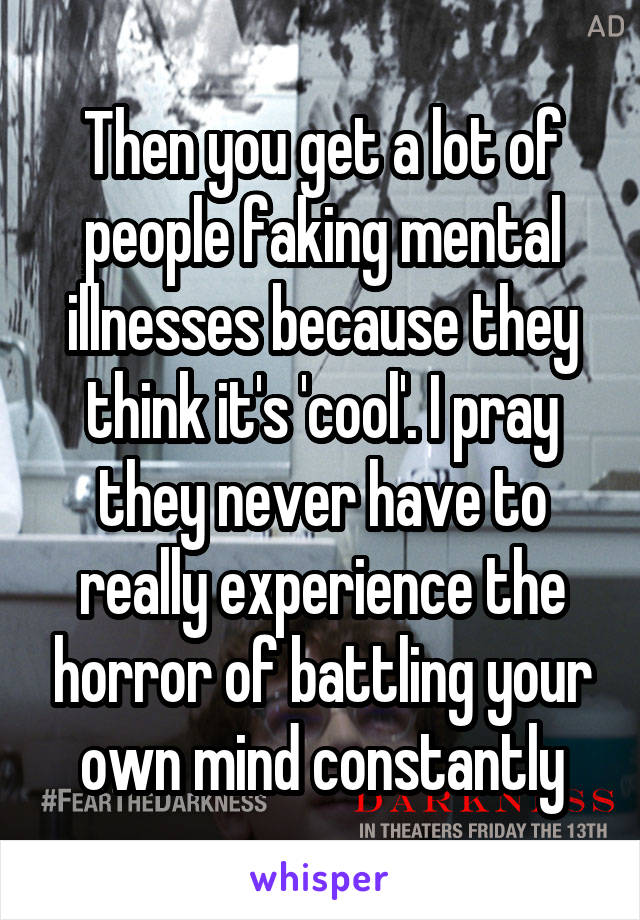 Then you get a lot of people faking mental illnesses because they think it's 'cool'. I pray they never have to really experience the horror of battling your own mind constantly