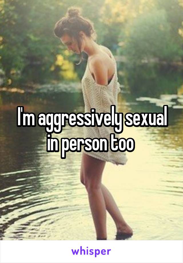 I'm aggressively sexual in person too 