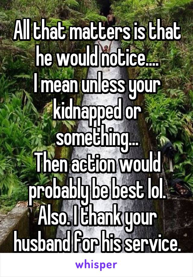 All that matters is that he would notice....
I mean unless your kidnapped or something...
Then action would probably be best lol.
Also. I thank your husband for his service.