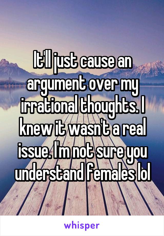 It'll just cause an argument over my irrational thoughts. I knew it wasn't a real issue. I'm not sure you understand females lol