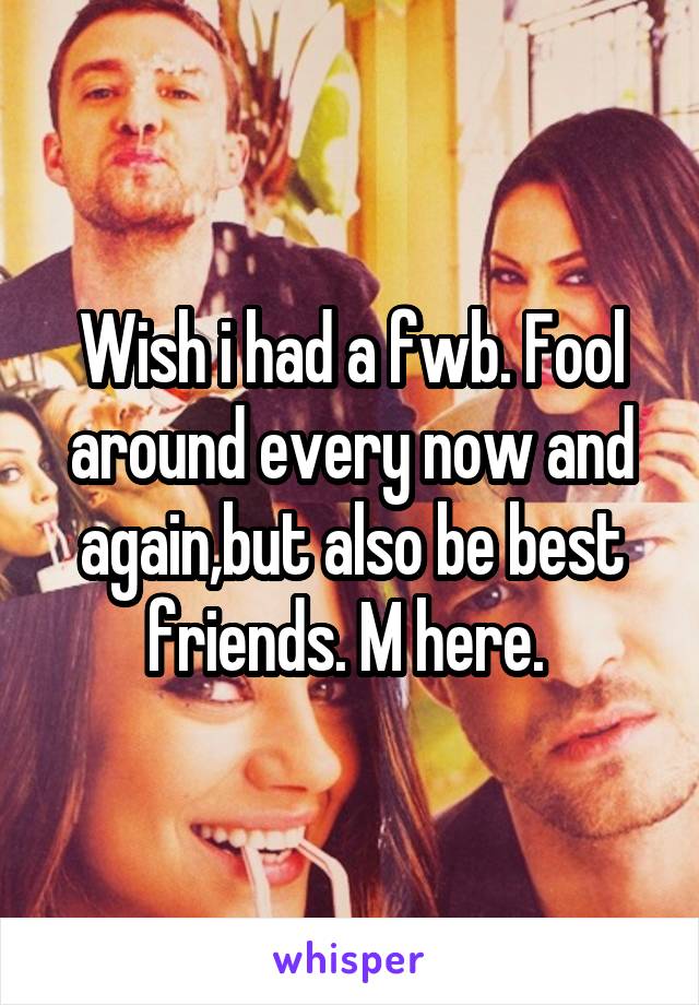 Wish i had a fwb. Fool around every now and again,but also be best friends. M here. 