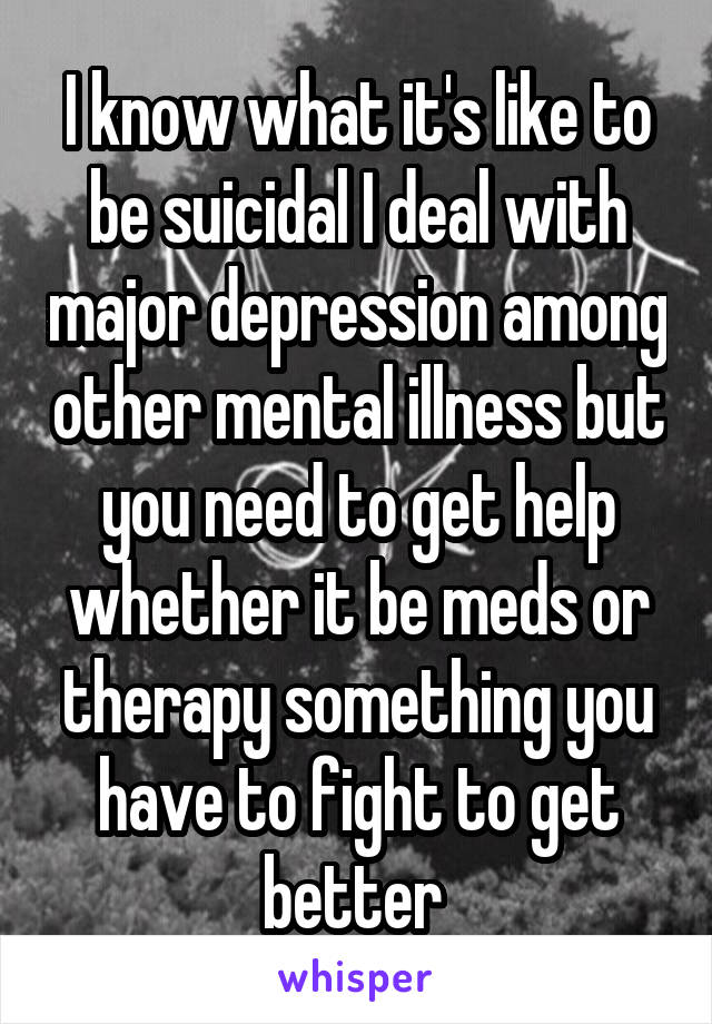 I know what it's like to be suicidal I deal with major depression among other mental illness but you need to get help whether it be meds or therapy something you have to fight to get better 