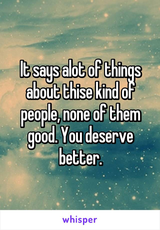 It says alot of things about thise kind of people, none of them good. You deserve better.