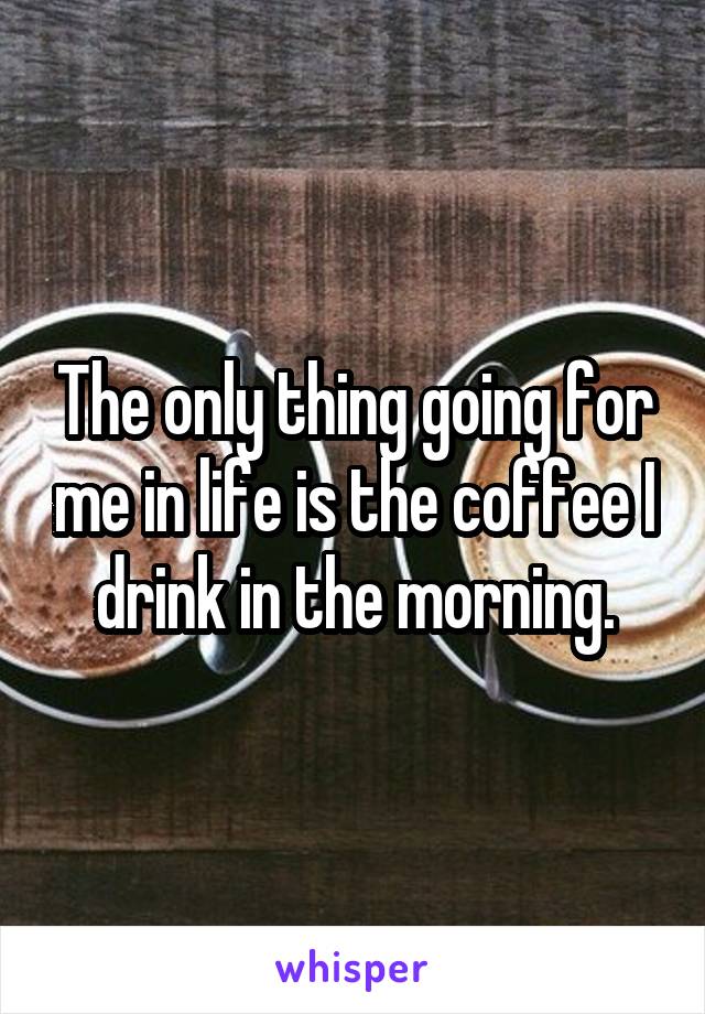 The only thing going for me in life is the coffee I drink in the morning.