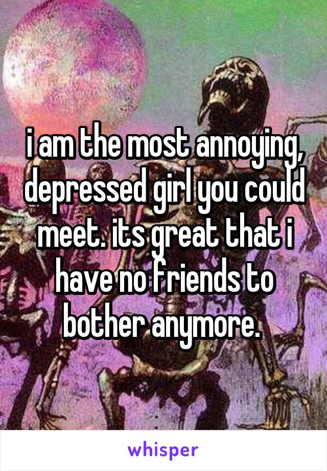 i am the most annoying, depressed girl you could meet. its great that i have no friends to bother anymore. 