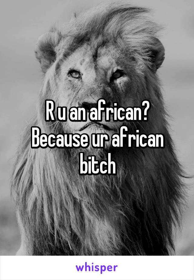 R u an african?
Because ur african bitch