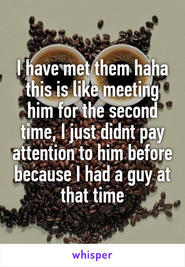 I have met them haha this is like meeting him for the second time, I just didnt pay attention to him before because I had a guy at that time