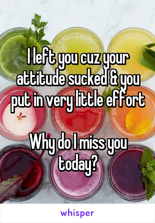 I left you cuz your attitude sucked & you put in very little effort

Why do I miss you today?