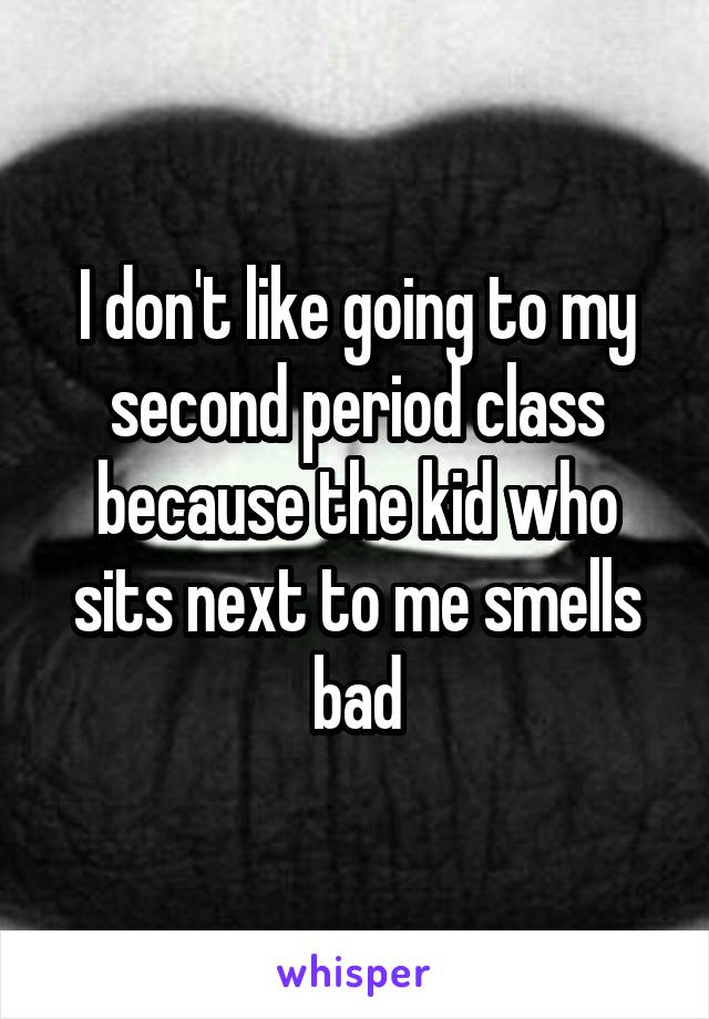 I don't like going to my second period class because the kid who sits next to me smells bad