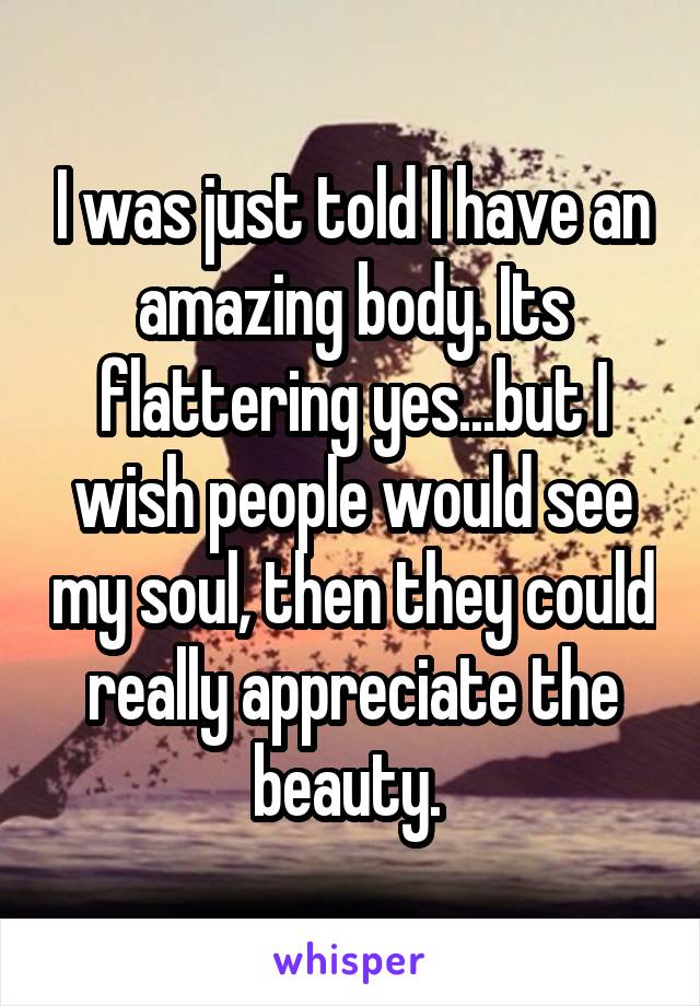 I was just told I have an amazing body. Its flattering yes...but I wish people would see my soul, then they could really appreciate the beauty. 