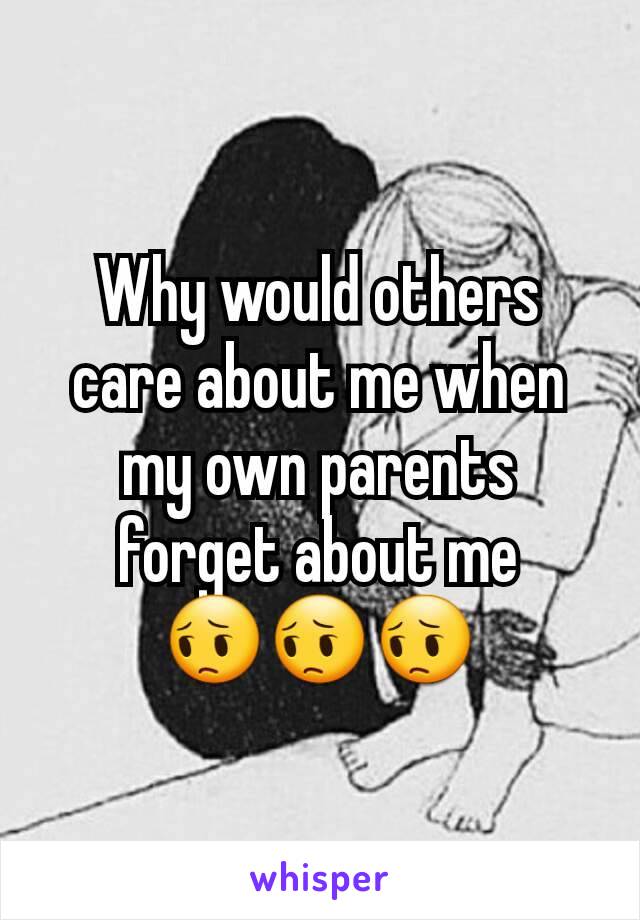 Why would others care about me when my own parents forget about me 😔😔😔