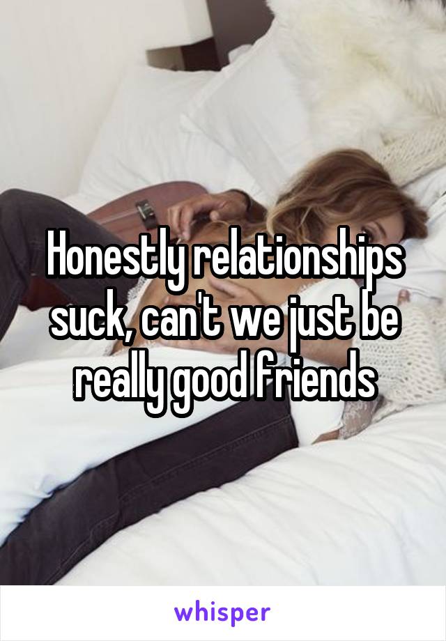 Honestly relationships suck, can't we just be really good friends