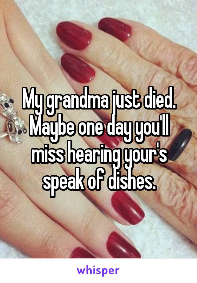 My grandma just died. Maybe one day you'll miss hearing your's speak of dishes.