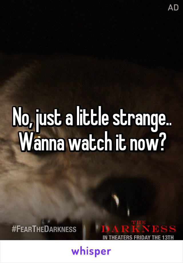 No, just a little strange.. Wanna watch it now?