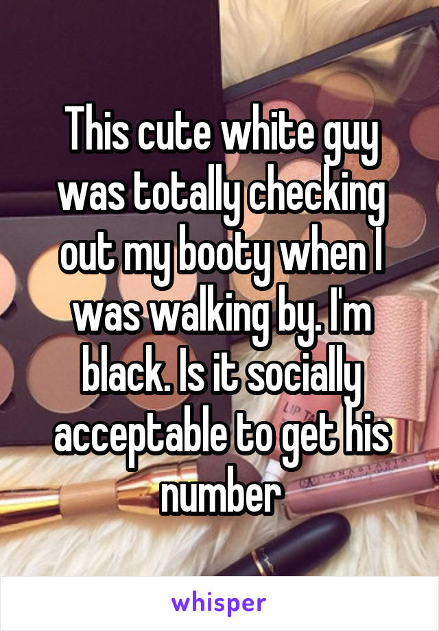 This cute white guy was totally checking out my booty when I was walking by. I'm black. Is it socially acceptable to get his number