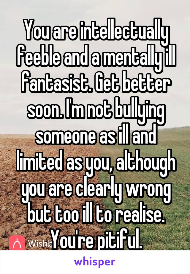 You are intellectually feeble and a mentally ill fantasist. Get better soon. I'm not bullying someone as ill and limited as you, although you are clearly wrong but too ill to realise. You're pitiful.