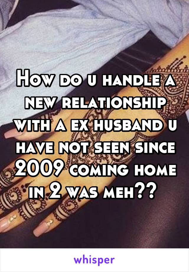 How do u handle a new relationship with a ex husband u have not seen since 2009 coming home in 2 was meh?? 