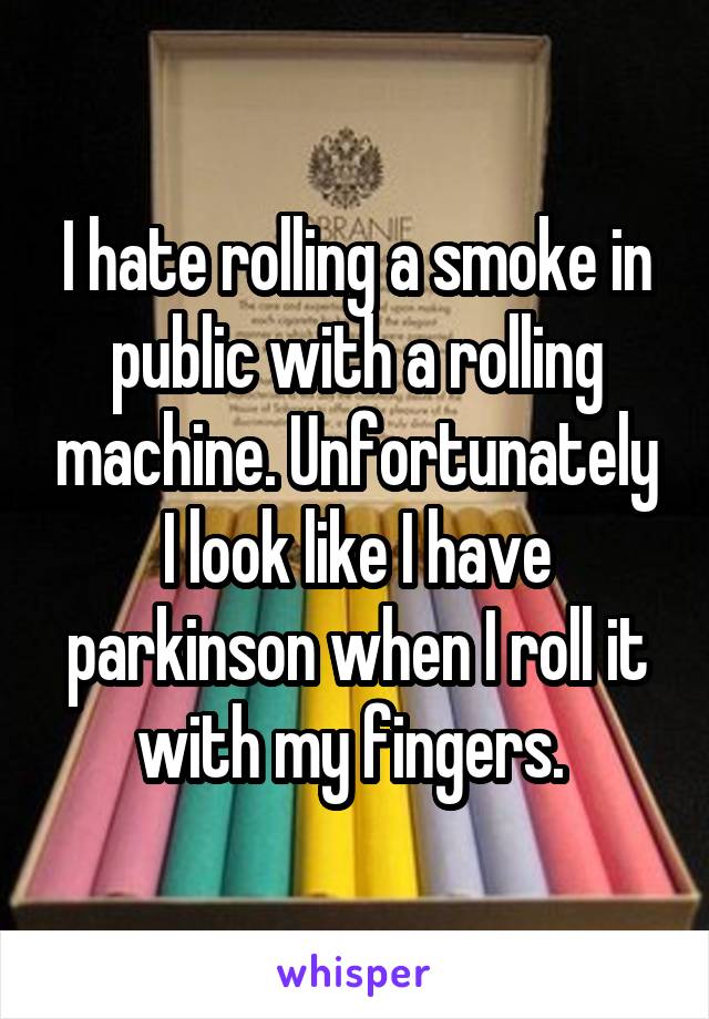 I hate rolling a smoke in public with a rolling machine. Unfortunately I look like I have parkinson when I roll it with my fingers. 