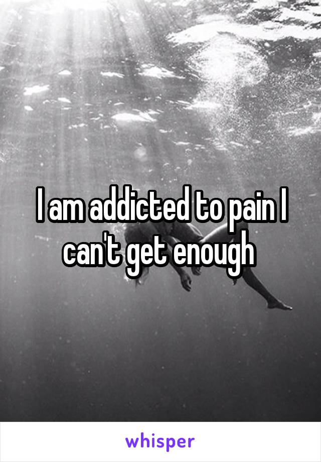 I am addicted to pain I can't get enough 