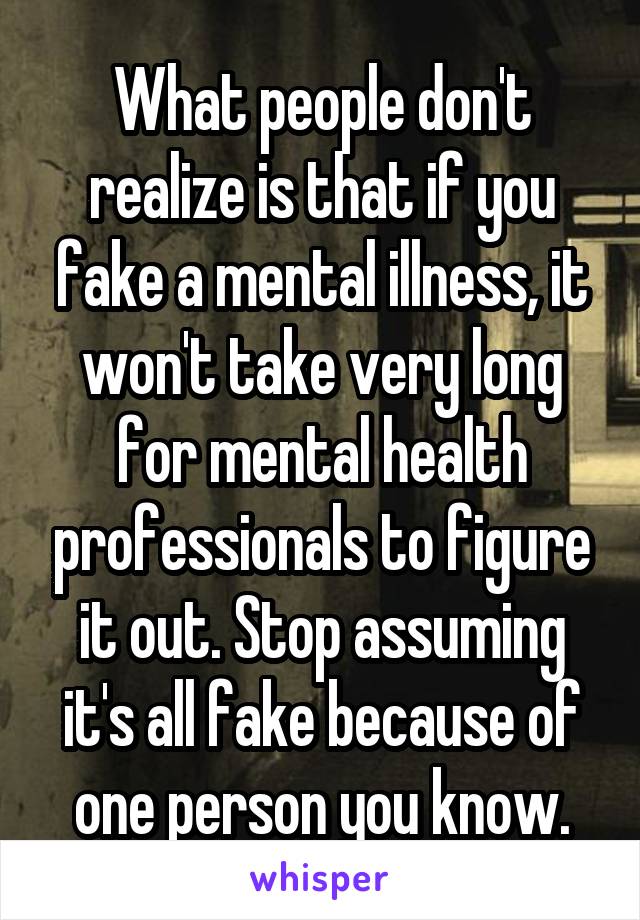 What people don't realize is that if you fake a mental illness, it won't take very long for mental health professionals to figure it out. Stop assuming it's all fake because of one person you know.