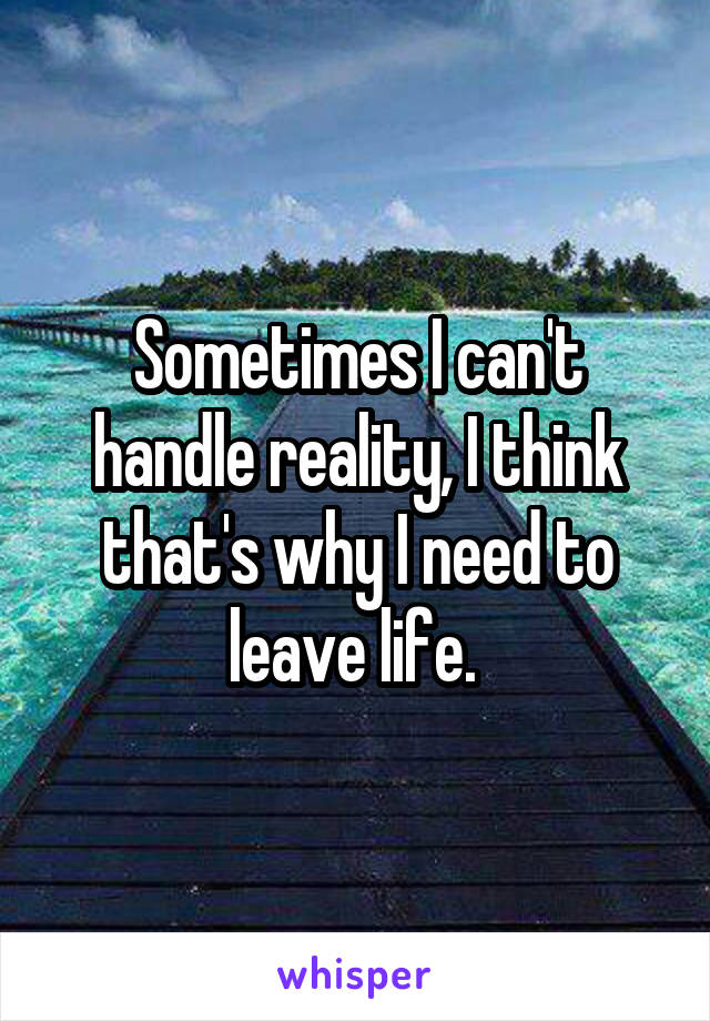 Sometimes I can't handle reality, I think that's why I need to leave life. 