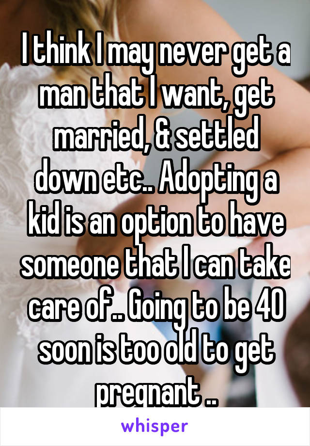 I think I may never get a man that I want, get married, & settled down etc.. Adopting a kid is an option to have someone that I can take care of.. Going to be 40 soon is too old to get pregnant ..