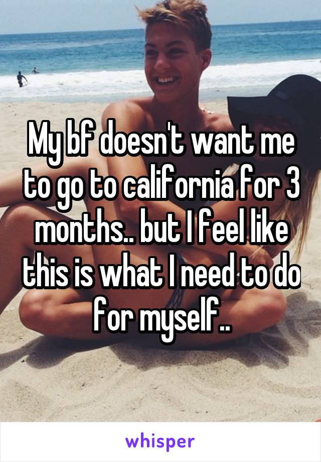 My bf doesn't want me to go to california for 3 months.. but I feel like this is what I need to do for myself..