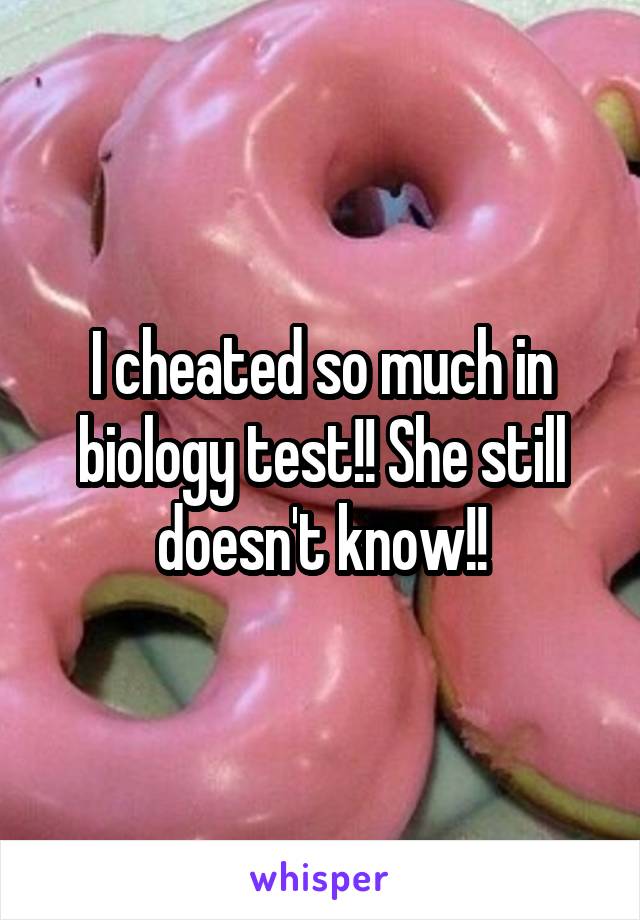 I cheated so much in biology test!! She still doesn't know!!