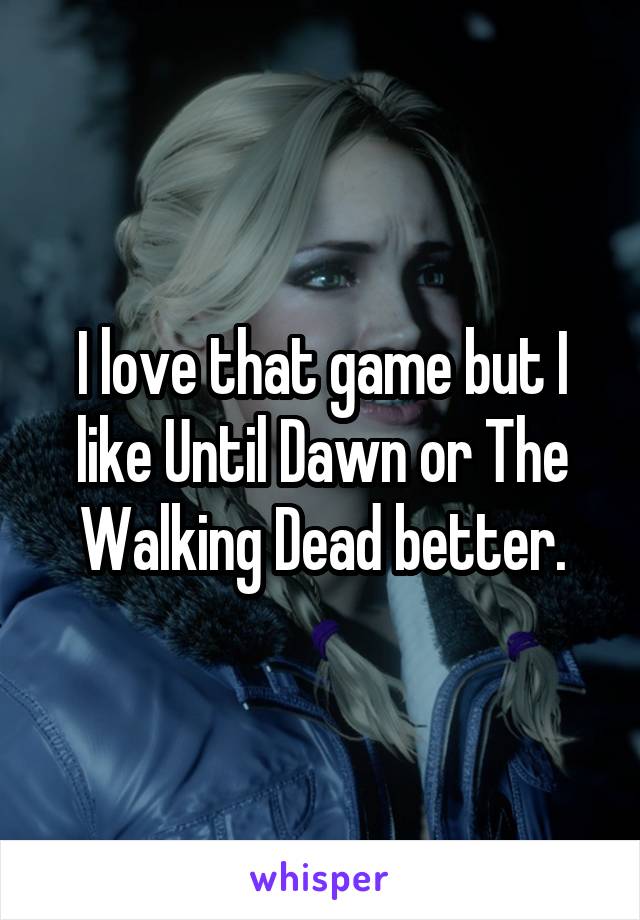 I love that game but I like Until Dawn or The Walking Dead better.