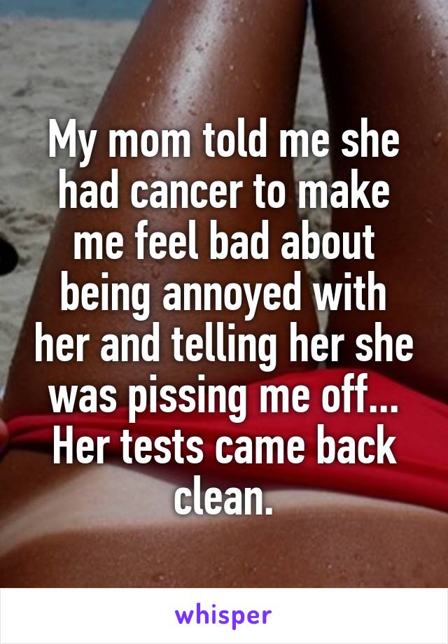 My mom told me she had cancer to make me feel bad about being annoyed with her and telling her she was pissing me off...
Her tests came back clean.