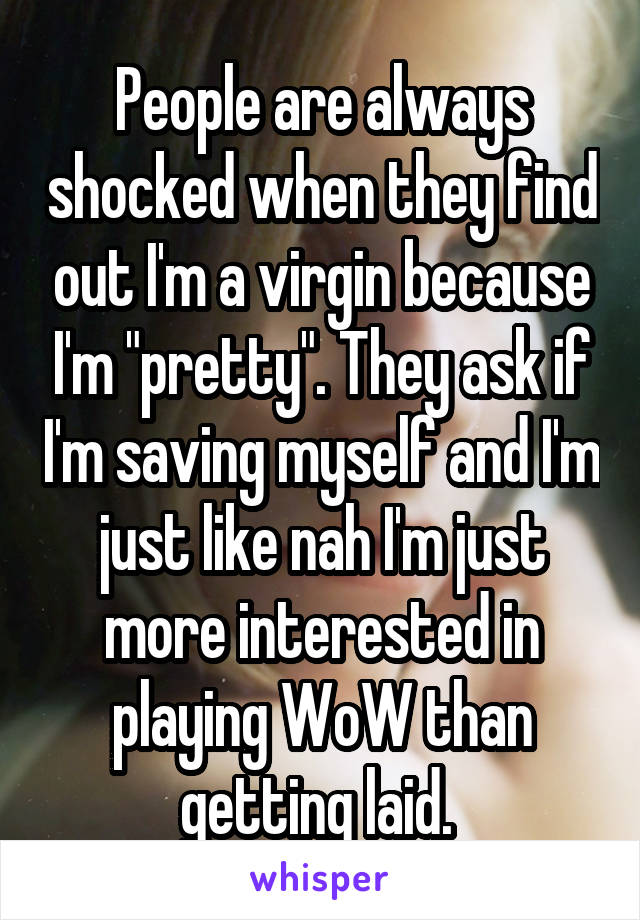 People are always shocked when they find out I'm a virgin because I'm "pretty". They ask if I'm saving myself and I'm just like nah I'm just more interested in playing WoW than getting laid. 