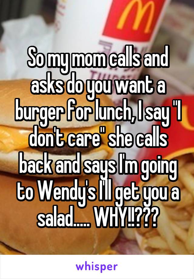 So my mom calls and asks do you want a burger for lunch, I say "I don't care" she calls back and says I'm going to Wendy's I'll get you a salad..... WHY!!???