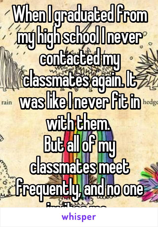 When I graduated from my high school I never contacted my classmates again. It was like I never fit in with them. 
But all of my classmates meet frequently, and no one invites me. 