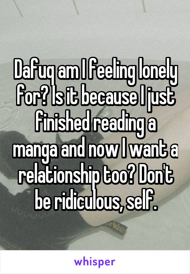 Dafuq am I feeling lonely for? Is it because I just finished reading a manga and now I want a relationship too? Don't be ridiculous, self.