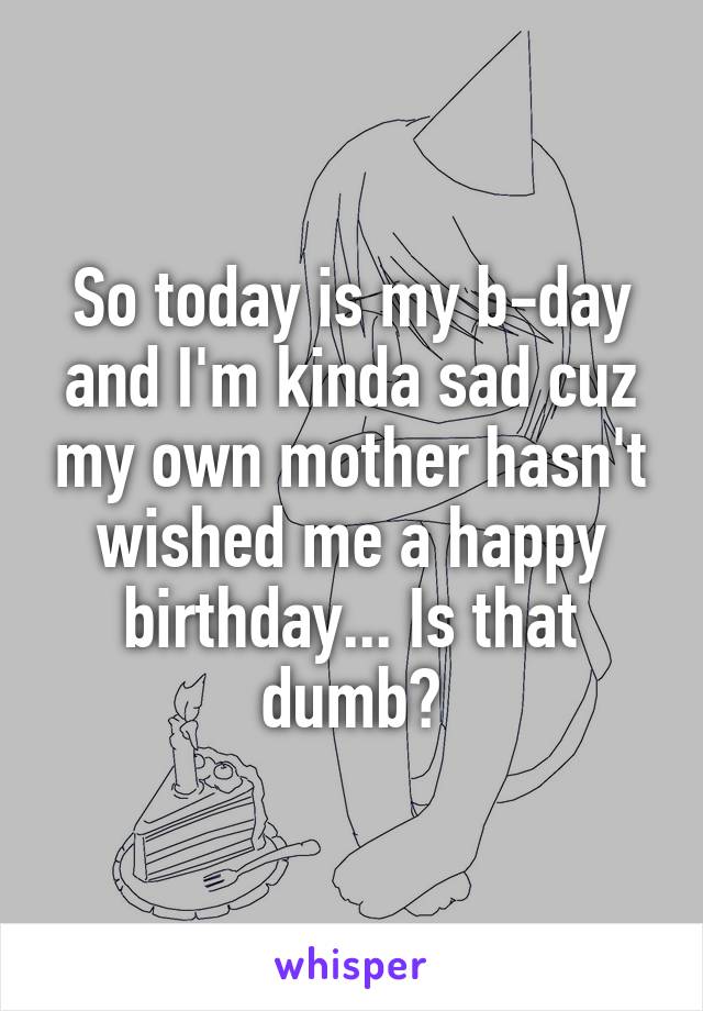 So today is my b-day and I'm kinda sad cuz my own mother hasn't wished me a happy birthday... Is that dumb?