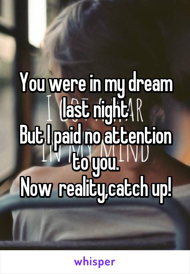 You were in my dream last night
But I paid no attention to you.
Now  reality,catch up!