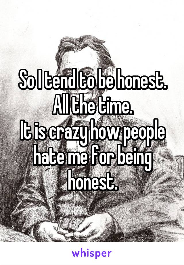 So I tend to be honest. All the time.
It is crazy how people hate me for being honest.