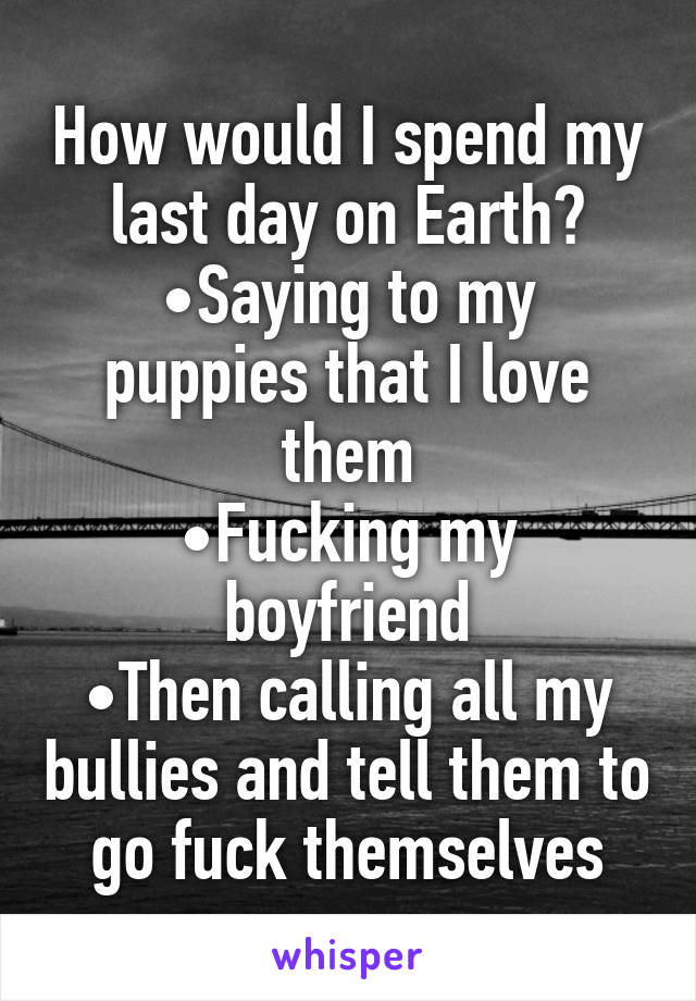 How would I spend my last day on Earth?
•Saying to my puppies that I love them
•Fucking my boyfriend
•Then calling all my bullies and tell them to go fuck themselves