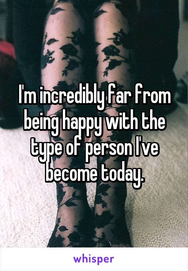 I'm incredibly far from being happy with the type of person I've become today.