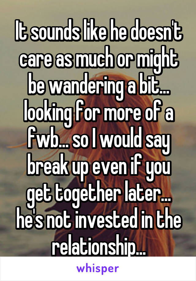 It sounds like he doesn't care as much or might be wandering a bit... looking for more of a fwb... so I would say break up even if you get together later... he's not invested in the relationship...