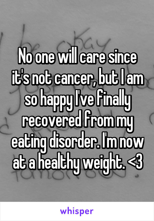 No one will care since it's not cancer, but I am so happy I've finally recovered from my eating disorder. I'm now at a healthy weight. <3