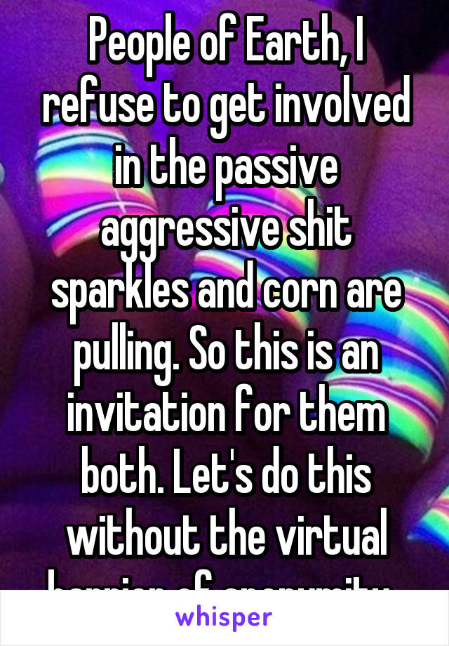 People of Earth, I refuse to get involved in the passive aggressive shit sparkles and corn are pulling. So this is an invitation for them both. Let's do this without the virtual barrier of anonymity. 