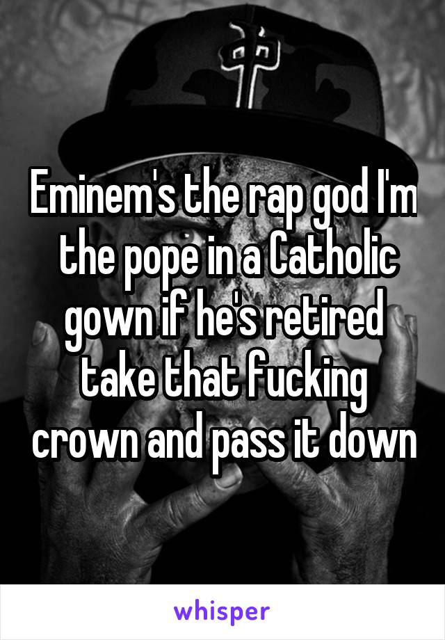 Eminem's the rap god I'm  the pope in a Catholic gown if he's retired take that fucking crown and pass it down